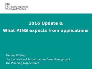 2016 Update &
What PINS expects from applications
Simone Wilding
Head of National Infrastructure Case Management
The Planning Inspectorate
 