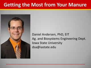 Getting the Most from Your Manure
Daniel Andersen, PhD, EIT
Ag. and Biosystems Engineering Dept.
Iowa State University
dsa@iastate.edu
 