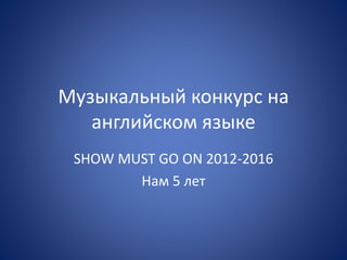 Музыкальный конкурс на
английском языке
SHOW MUST GO ON 2012-2016
Нам 5 лет
 