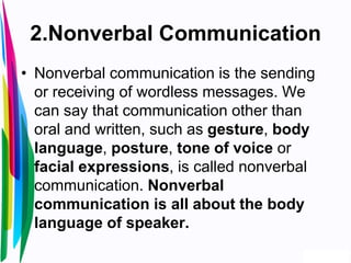 2.Nonverbal Communication
• Nonverbal communication is the sending
or receiving of wordless messages. We
can say that communication other than
oral and written, such as gesture, body
language, posture, tone of voice or
facial expressions, is called nonverbal
communication. Nonverbal
communication is all about the body
language of speaker.
 