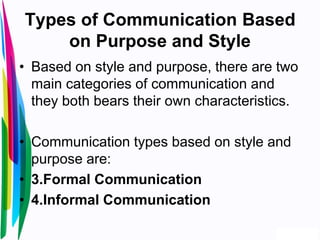 Types of Communication Based
on Purpose and Style
• Based on style and purpose, there are two
main categories of communication and
they both bears their own characteristics.
• Communication types based on style and
purpose are:
• 3.Formal Communication
• 4.Informal Communication
 