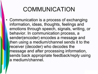 COMMUNICATION
• Communication is a process of exchanging
information, ideas, thoughts, feelings and
emotions through speech, signals, writing, or
behavior. In communication process, a
sender(encoder) encodes a message and
then using a medium/channel sends it to the
receiver (decoder) who decodes the
message and after processing information,
sends back appropriate feedback/reply using
a medium/channel.
 