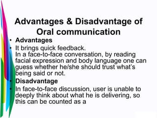 Advantages & Disadvantage of
Oral communication
• Advantages
• It brings quick feedback.
In a face-to-face conversation, by reading
facial expression and body language one can
guess whether he/she should trust what’s
being said or not.
• Disadvantage
• In face-to-face discussion, user is unable to
deeply think about what he is delivering, so
this can be counted as a
 