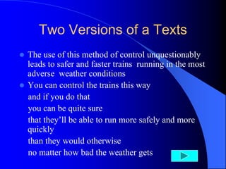 Two Versions of a Texts
 The use of this method of control unquestionably
leads to safer and faster trains running in the most
adverse weather conditions
 You can control the trains this way
and if you do that
you can be quite sure
that they’ll be able to run more safely and more
quickly
than they would otherwise
no matter how bad the weather gets
 