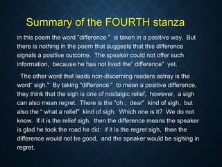 Summary of the FOURTH stanza
in this poem the word "difference " is taken in a positive way. But
there is nothing in the poem that suggests that this difference
signals a positive outcome. The speaker could not offer such
information, because he has not lived the“ difference" yet.
The other word that leads non-discerning readers astray is the
word“ sigh." By taking "difference " to mean a positive difference,
they think that the sigh is one of nostalgic relief, however, a sigh
can also mean regret. There is the "oh , dear" kind of sigh, but
also the “ what a relief" kind of sigh. Which one is it? We do not
know. If it is the relief sigh, then the difference means the speaker
is glad he took the road he did: if it is the regret sigh, then the
difference would not be good, and the speaker would be sighing in
regret.
 