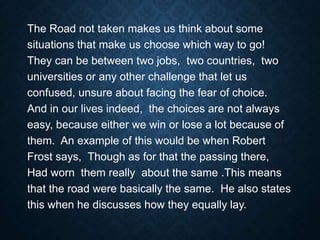 The Road not taken makes us think about some
situations that make us choose which way to go!
They can be between two jobs, two countries, two
universities or any other challenge that let us
confused, unsure about facing the fear of choice.
And in our lives indeed, the choices are not always
easy, because either we win or lose a lot because of
them. An example of this would be when Robert
Frost says, Though as for that the passing there,
Had worn them really about the same .This means
that the road were basically the same. He also states
this when he discusses how they equally lay.
 