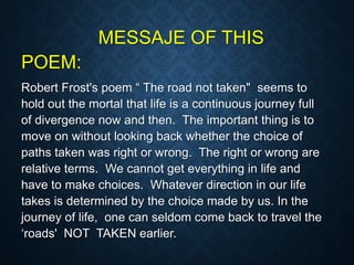 MESSAJE OF THIS
POEM:
Robert Frost's poem “ The road not taken" seems to
hold out the mortal that life is a continuous journey full
of divergence now and then. The important thing is to
move on without looking back whether the choice of
paths taken was right or wrong. The right or wrong are
relative terms. We cannot get everything in life and
have to make choices. Whatever direction in our life
takes is determined by the choice made by us. In the
journey of life, one can seldom come back to travel the
‘roads' NOT TAKEN earlier.
 