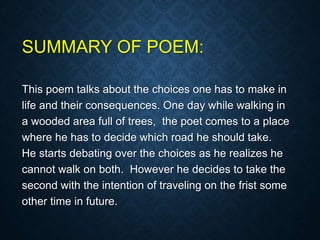 SUMMARY OF POEM:
This poem talks about the choices one has to make in
life and their consequences. One day while walking in
a wooded area full of trees, the poet comes to a place
where he has to decide which road he should take.
He starts debating over the choices as he realizes he
cannot walk on both. However he decides to take the
second with the intention of traveling on the frist some
other time in future.
 
