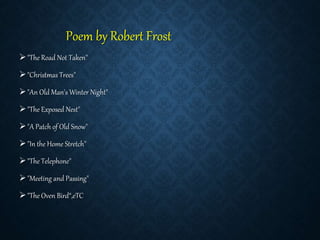 Poem by Robert Frost
"The Road Not Taken"
"Christmas Trees"
"An Old Man's Winter Night"
"The Exposed Nest"
"A Patch of Old Snow"
"In the Home Stretch"
"The Telephone"
"Meeting and Passing"
"The Oven Bird“,eTC
 