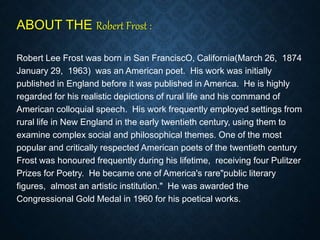 ABOUT THE Robert Frost :
Robert Lee Frost was born in San FranciscO, California(March 26, 1874
January 29, 1963) was an American poet. His work was initially
published in England before it was published in America. He is highly
regarded for his realistic depictions of rural life and his command of
American colloquial speech. His work frequently employed settings from
rural life in New England in the early twentieth century, using them to
examine complex social and philosophical themes. One of the most
popular and critically respected American poets of the twentieth century
Frost was honoured frequently during his lifetime, receiving four Pulitzer
Prizes for Poetry. He became one of America's rare"public literary
figures, almost an artistic institution." He was awarded the
Congressional Gold Medal in 1960 for his poetical works.
 