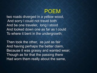 POEM
two roads diverged in a yellow wood,
And sorry l could not travel both
And be one traveler, long l stood
And looked down one as far as I could
To where it bent in the undergrowth;
Then took the other, as just as fair
And having perhaps the better claim,
Because it was grassy and wanted wear;
Though as for that the passing there
Had worn them really about the same,
 