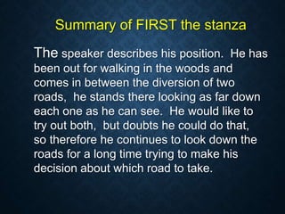 Summary of FIRST the stanza
The speaker describes his position. He has
been out for walking in the woods and
comes in between the diversion of two
roads, he stands there looking as far down
each one as he can see. He would like to
try out both, but doubts he could do that,
so therefore he continues to look down the
roads for a long time trying to make his
decision about which road to take.
 