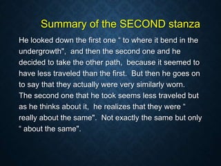 Summary of the SECOND stanza
He looked down the first one “ to where it bend in the
undergrowth", and then the second one and he
decided to take the other path, because it seemed to
have less traveled than the first. But then he goes on
to say that they actually were very similarly worn.
The second one that he took seems less traveled but
as he thinks about it, he realizes that they were “
really about the same". Not exactly the same but only
“ about the same".
 