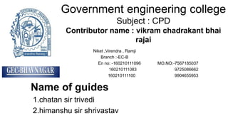 Government engineering college
Subject : CPD
Contributor name : vikram chadrakant bhai
rajai
Niket ,Virendra , Ramji
Branch :-EC-B
En no: -160210111096 MO.NO:-7567185037
160210111083 9725086662
160210111100 9904655953
Name of guides
1.chatan sir trivedi
2.himanshu sir shrivastav
 