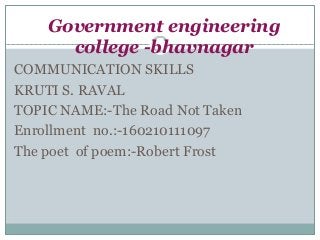 Government engineering
college -bhavnagar
COMMUNICATION SKILLS
KRUTI S. RAVAL
TOPIC NAME:-The Road Not Taken
Enrollment no.:-160210111097
The poet of poem:-Robert Frost
 