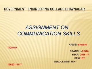 GOVERNMENT ENGINEERING COLLAGE BHAVNAGAR
ASSIGNMENT ON
COMMUNICATION SKILLS
NAME:-SAKSHI
TICKOO
BRANCH:-EC(B)
YEAR:-2016-17
SEM 1ST
ENROLLMENT NO:-
16020111117
 