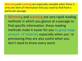 Skimming and scanning are especially valuable when there is
only one item of information that you need to find from a
particular passage.
• Skimming and scanning are very rapid reading
methods in which you glance at a passage to
find specific information .these reading
methods make it easier for you to grasp large
amount of material, especially when you’ re
previewing.they are also useful when you
don’t need to know every word.
 