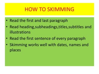 HOW TO SKIMMING
• Read the first and last paragraph
• Read heading,subheadings,titles,subtitles and
illustrations
• Read the first sentence of every paragraph
• Skimming works well with dates, names and
places
 