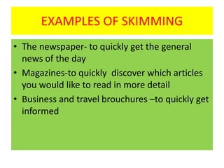 EXAMPLES OF SKIMMING
• The newspaper- to quickly get the general
news of the day
• Magazines-to quickly discover which articles
you would like to read in more detail
• Business and travel brouchures –to quickly get
informed
 