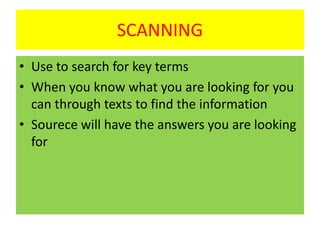 SCANNING
• Use to search for key terms
• When you know what you are looking for you
can through texts to find the information
• Sourece will have the answers you are looking
for
 