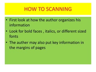 HOW TO SCANNING
• First look at how the author organizes his
information
• Look for bold faces , italics, or different sized
fonts
• The auther may also put key information in
the margins of pages
 