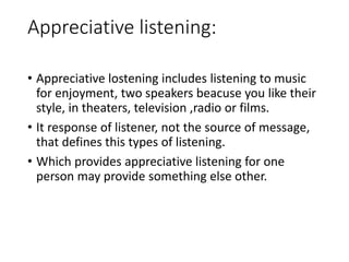 Appreciative listening:
• Appreciative lostening includes listening to music
for enjoyment, two speakers beacuse you like their
style, in theaters, television ,radio or films.
• It response of listener, not the source of message,
that defines this types of listening.
• Which provides appreciative listening for one
person may provide something else other.
 