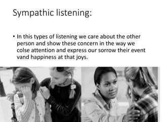 Sympathic listening:
• In this types of listening we care about the other
person and show these concern in the way we
colse attention and express our sorrow their event
vand happiness at that joys.
 