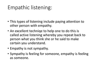 Empathic listening:
• This types of listening include paying attention to
other person with empathy.
• An excellent techniqe to help one to do this is
called active listening whereby you repeat back to
person what you think she or he said to make
certain you understand.
• Empathy is not sympathy.
• Sympathy is feeling for someone, empathy is feeling
as someone.
 
