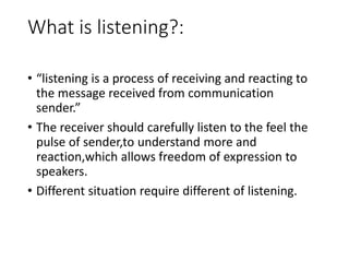 What is listening?:
• “listening is a process of receiving and reacting to
the message received from communication
sender.”
• The receiver should carefully listen to the feel the
pulse of sender,to understand more and
reaction,which allows freedom of expression to
speakers.
• Different situation require different of listening.
 