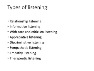 Types of listening:
• Relationship listening
• Informative listening
• With care and criticism listening
• Appreciative listening
• Discriminative listening
• Sympathetic listening
• Empathy listening
• Therapeutic listening
 