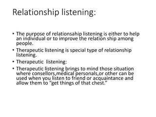 Relationship listening:
• The purpose of relationsahip listening is either to help
an individual or to improve the relation ship among
people.
• Therapeutic listening is special type of relationship
listening.
• Therapeutic listening:
• Therapeutic listening brings to mind those situation
where consellors,medical personals,or other can be
used when you listen to friend or acquaintance and
allow them to “get things of that chest.”
 