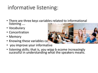 informative listening:
• There are three keys variables related to informational
listening ….
• Vocabulary
• Concertration
• Memory
• Knowing these variables can help
• you improve your informative
• listening skills; that is, you wipp b ecome increasingly
sucessful in understanding what the speakers means.
 