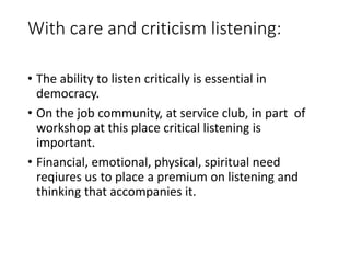 With care and criticism listening:
• The ability to listen critically is essential in
democracy.
• On the job community, at service club, in part of
workshop at this place critical listening is
important.
• Financial, emotional, physical, spiritual need
reqiures us to place a premium on listening and
thinking that accompanies it.
 