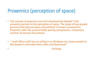 Proxemics (perception of space)
• The concept at proxemics was first developed by Edward T Hall .
proxemics,pertain to the perception of space. The study of how people
perceive that physical space around them is known as proxemics.
Proxemics take into account body spacing and postures. involuntary
reaction of sensory fluctuations.
• " small offices with low no ceiling in no Windows can causes people to
feel boxed in and make them sullen and depressed."
• - by Kraps
 