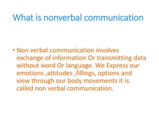 What is nonverbal communication
• Non verbal communication involves
exchange of information Or transmitting data
without word Or language. We Express our
emotions ,attitudes ,fillings, options and
view through our body movements it is
called non verbal communication.
 