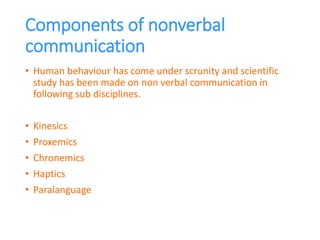 Components of nonverbal
communication
• Human behaviour has come under scrunity and scientific
study has been made on non verbal communication in
following sub disciplines.
• Kinesics
• Proxemics
• Chronemics
• Haptics
• Paralanguage
 