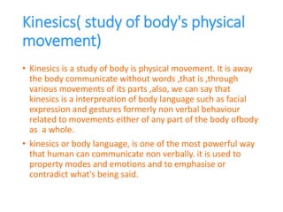 Kinesics( study of body's physical
movement)
• Kinesics is a study of body is physical movement. It is away
the body communicate without words ,that is ,through
various movements of its parts ,also, we can say that
kinesics is a interpreation of body language such as facial
expression and gestures formerly non verbal behaviour
related to movements either of any part of the body ofbody
as a whole.
• kinesics or body language, is one of the most powerful way
that human can communicate non verbally. it is used to
property modes and emotions and to emphasise or
contradict what's being said.
 