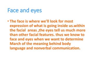 Face and eyes
• The face is where we'll look for most
expression of what is going inside us.within
the facial areas ,the eyes tell us much more
than other facial features. thus we know to
face and eyes when we want to determine
March of the meaning behind body
language and nonverbal communication.
 