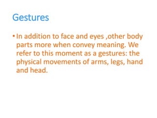Gestures
•In addition to face and eyes ,other body
parts more when convey meaning. We
refer to this moment as a gestures: the
physical movements of arms, legs, hand
and head.
 