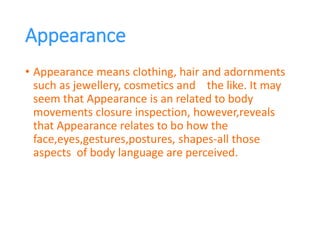 Appearance
• Appearance means clothing, hair and adornments
such as jewellery, cosmetics and the like. It may
seem that Appearance is an related to body
movements closure inspection, however,reveals
that Appearance relates to bo how the
face,eyes,gestures,postures, shapes-all those
aspects of body language are perceived.
 