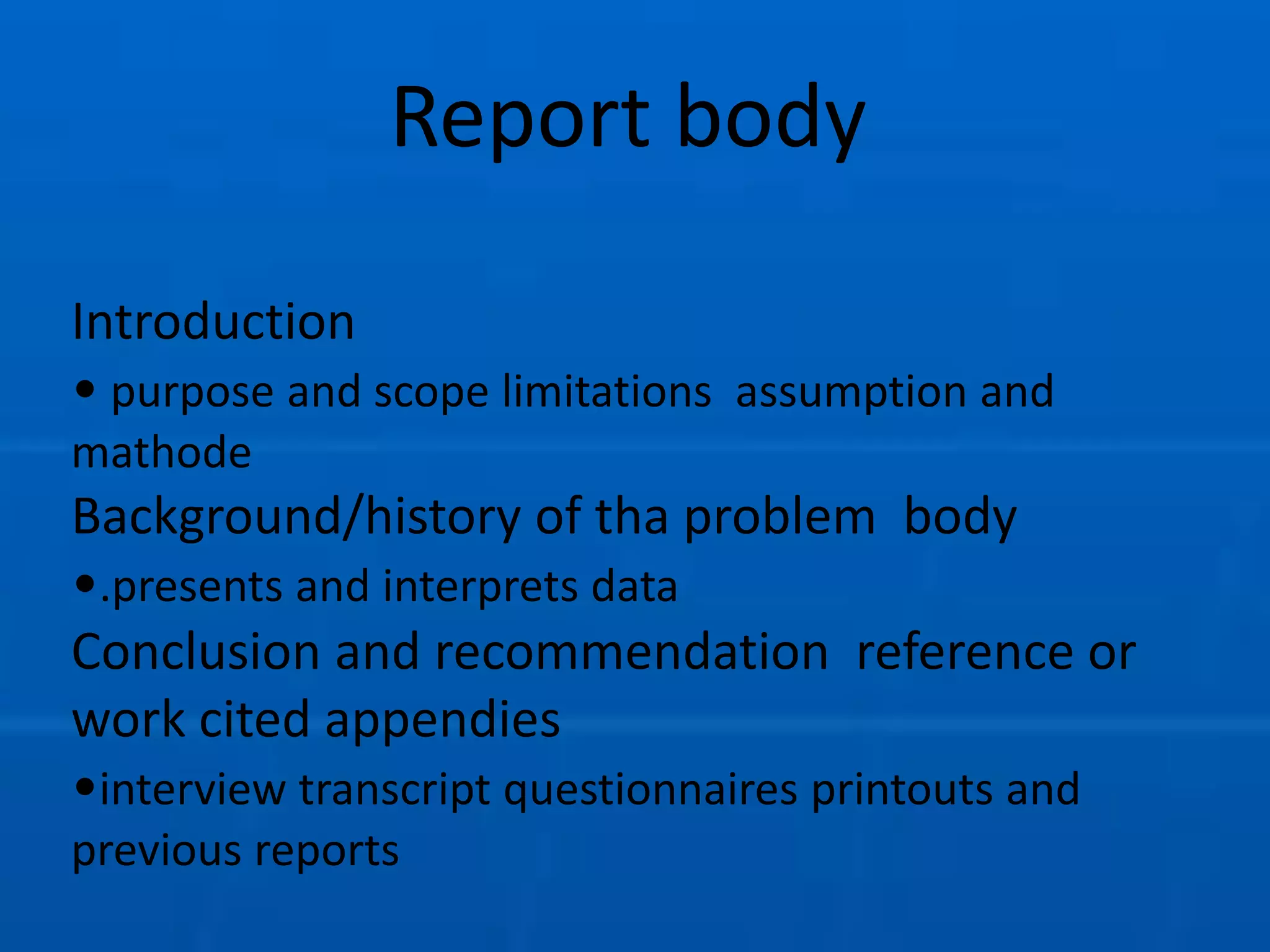 Report body
Introduction
• purpose and scope limitations assumption and
mathode
Background/history of tha problem body
•.presents and interprets data
Conclusion and recommendation reference or
work cited appendies
•interview transcript questionnaires printouts and
previous reports
 