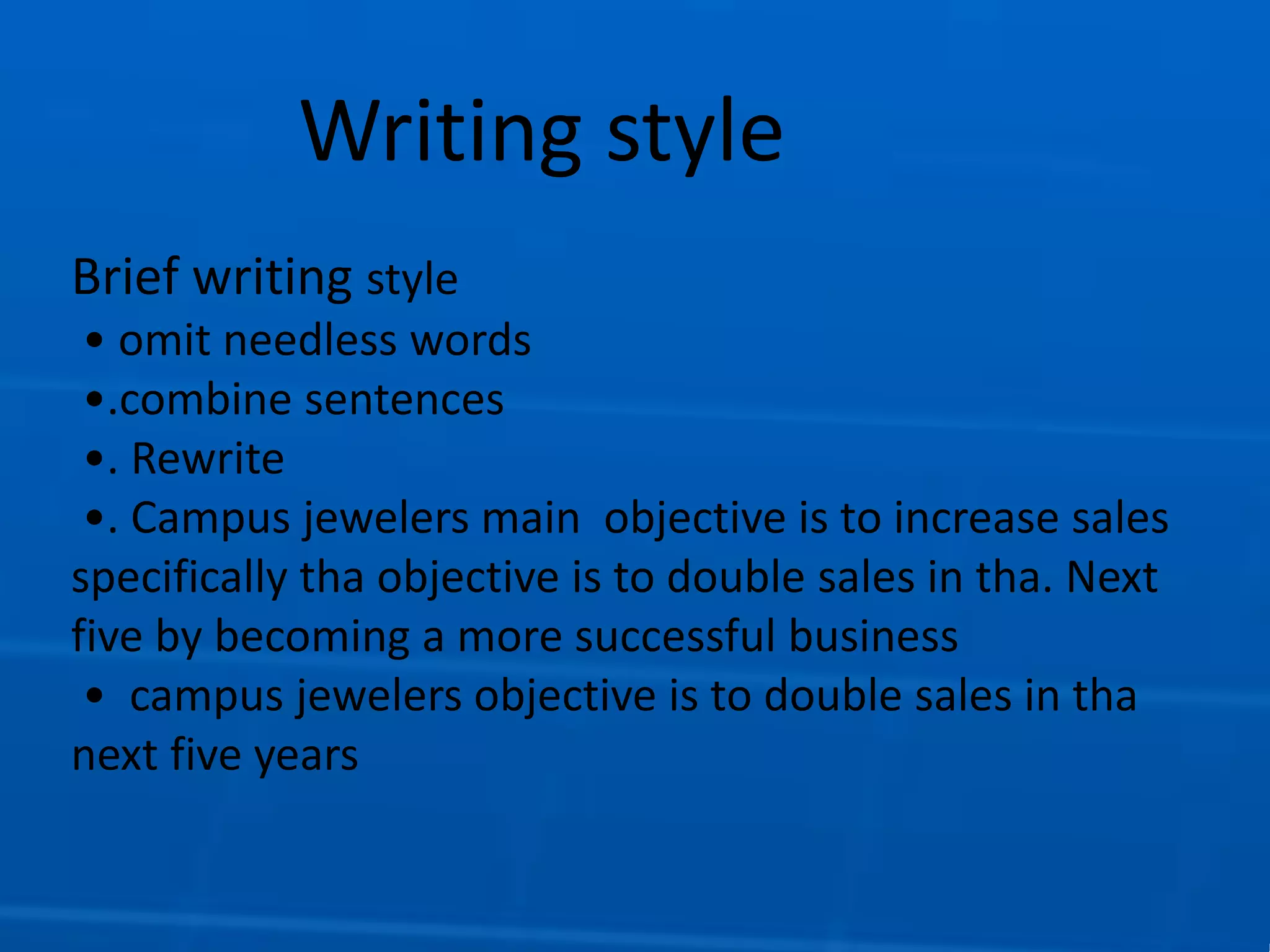 Writing style
Brief writing style
• omit needless words
•.combine sentences
•. Rewrite
•. Campus jewelers main objective is to increase sales
specifically tha objective is to double sales in tha. Next
five by becoming a more successful business
• campus jewelers objective is to double sales in tha
next five years
 