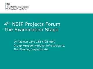 4th NSIP Projects Forum
The Examination Stage
Dr Pauleen Lane CBE FICE MBA
Group Manager National Infrastructure,
The Planning Inspectorate
 