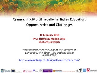 Researching Multilingually at the Borders of
Language, the Body, Law and the State
(AH/L009636/1)
http://researching-multilingually-at-borders.com/
Researching Multilingually in Higher Education:
Opportunities and Challenges
10 February 2016
Prue Holmes & Mariam Attia
Durham University
 