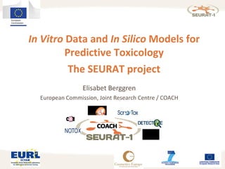 In Vitro Data and In Silico Models for
Predictive Toxicology
The SEURAT project
Elisabet Berggren
European Commission, Joint Research Centre / COACH
 
