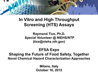 In Vitro and High Throughput
Screening (HTS) Assays
Raymond Tice, Ph.D.
Special Volunteer @ NIEHS/NTP
(tice@niehs.nih.gov)
EFSA Expo
Shaping the Future of Food Safety, Together
Novel Chemical Hazard Characterization Approaches
Milano, Italy
October 16, 2015
 