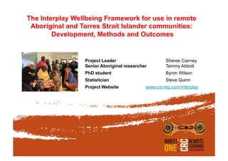 The Interplay Wellbeing Framework for use in remote
Aboriginal and Torres Strait Islander communities:
Development, Methods and Outcomes
Project Leader Sheree Cairney
Senior Aboriginal researcher Tammy Abbott
PhD student Byron Wilson
Statistician Steve Quinn
Project Website www.crc-rep.com/interplay
 