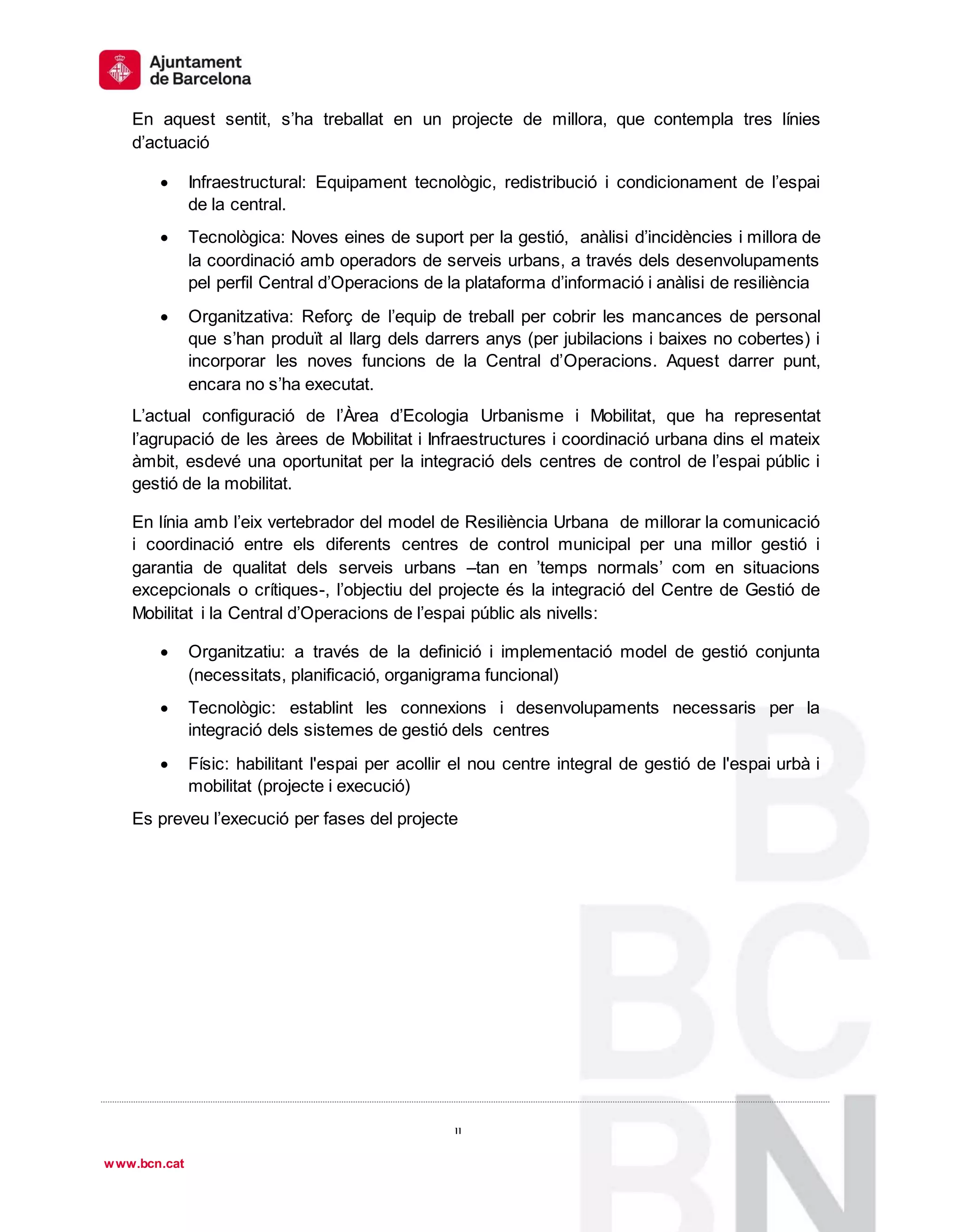 1
º
11
11
www.bcn.cat
En aquest sentit, s’ha treballat en un projecte de millora, que contempla tres línies
d’actuació
 Infraestructural: Equipament tecnològic, redistribució i condicionament de l’espai
de la central.
 Tecnològica: Noves eines de suport per la gestió, anàlisi d’incidències i millora de
la coordinació amb operadors de serveis urbans, a través dels desenvolupaments
pel perfil Central d’Operacions de la plataforma d’informació i anàlisi de resiliència
 Organitzativa: Reforç de l’equip de treball per cobrir les mancances de personal
que s’han produït al llarg dels darrers anys (per jubilacions i baixes no cobertes) i
incorporar les noves funcions de la Central d’Operacions. Aquest darrer punt,
encara no s’ha executat.
L’actual configuració de l’Àrea d’Ecologia Urbanisme i Mobilitat, que ha representat
l’agrupació de les àrees de Mobilitat i Infraestructures i coordinació urbana dins el mateix
àmbit, esdevé una oportunitat per la integració dels centres de control de l’espai públic i
gestió de la mobilitat.
En línia amb l’eix vertebrador del model de Resiliència Urbana de millorar la comunicació
i coordinació entre els diferents centres de control municipal per una millor gestió i
garantia de qualitat dels serveis urbans –tan en ’temps normals’ com en situacions
excepcionals o crítiques-, l’objectiu del projecte és la integració del Centre de Gestió de
Mobilitat i la Central d’Operacions de l’espai públic als nivells:
 Organitzatiu: a través de la definició i implementació model de gestió conjunta
(necessitats, planificació, organigrama funcional)
 Tecnològic: establint les connexions i desenvolupaments necessaris per la
integració dels sistemes de gestió dels centres
 Físic: habilitant l'espai per acollir el nou centre integral de gestió de l'espai urbà i
mobilitat (projecte i execució)
Es preveu l’execució per fases del projecte
 