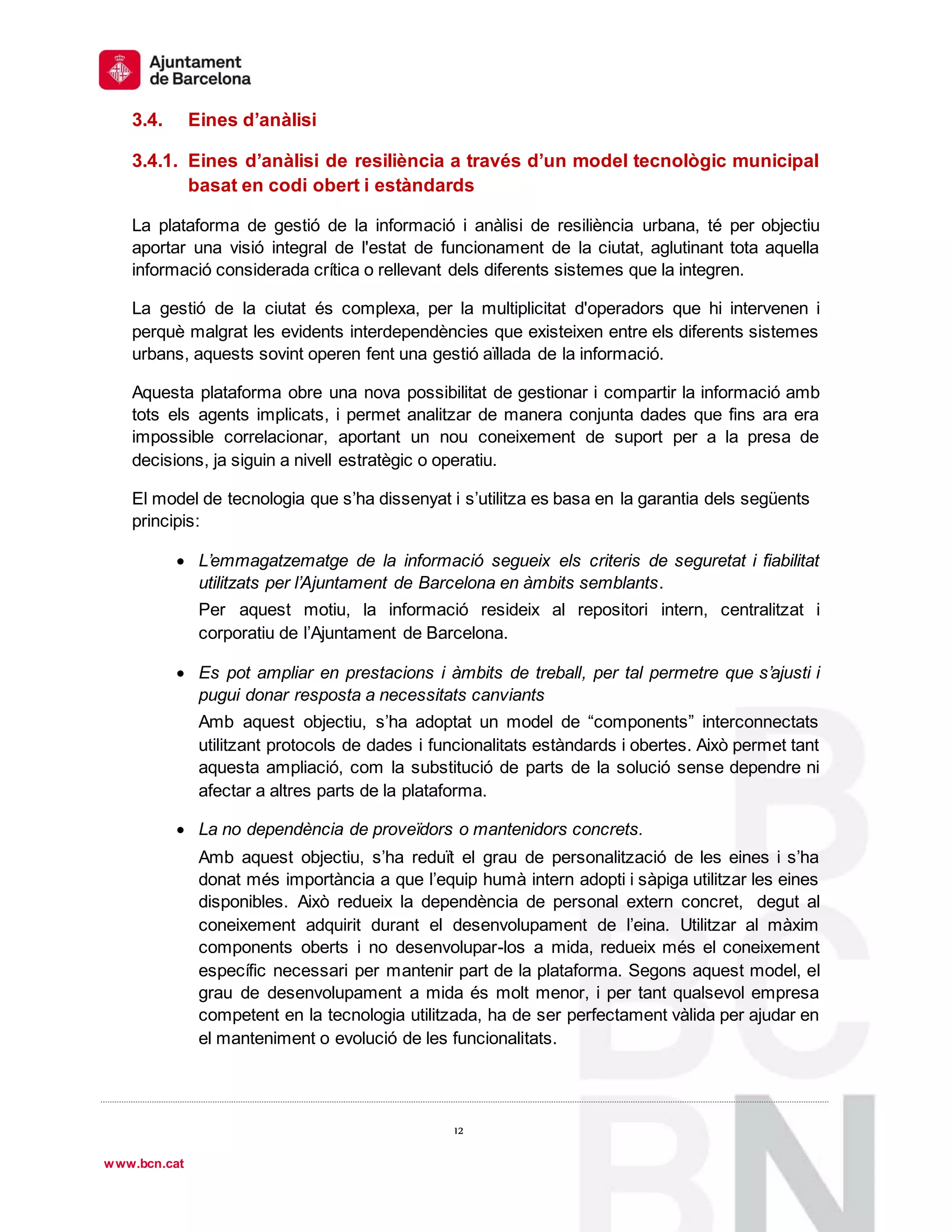 1
º
12
12
www.bcn.cat
3.4. Eines d’anàlisi
3.4.1. Eines d’anàlisi de resiliència a través d’un model tecnològic municipal
basat en codi obert i estàndards
La plataforma de gestió de la informació i anàlisi de resiliència urbana, té per objectiu
aportar una visió integral de l'estat de funcionament de la ciutat, aglutinant tota aquella
informació considerada crítica o rellevant dels diferents sistemes que la integren.
La gestió de la ciutat és complexa, per la multiplicitat d'operadors que hi intervenen i
perquè malgrat les evidents interdependències que existeixen entre els diferents sistemes
urbans, aquests sovint operen fent una gestió aïllada de la informació.
Aquesta plataforma obre una nova possibilitat de gestionar i compartir la informació amb
tots els agents implicats, i permet analitzar de manera conjunta dades que fins ara era
impossible correlacionar, aportant un nou coneixement de suport per a la presa de
decisions, ja siguin a nivell estratègic o operatiu.
El model de tecnologia que s’ha dissenyat i s’utilitza es basa en la garantia dels següents
principis:
 L’emmagatzematge de la informació segueix els criteris de seguretat i fiabilitat
utilitzats per l’Ajuntament de Barcelona en àmbits semblants.
Per aquest motiu, la informació resideix al repositori intern, centralitzat i
corporatiu de l’Ajuntament de Barcelona.
 Es pot ampliar en prestacions i àmbits de treball, per tal permetre que s’ajusti i
pugui donar resposta a necessitats canviants
Amb aquest objectiu, s’ha adoptat un model de “components” interconnectats
utilitzant protocols de dades i funcionalitats estàndards i obertes. Això permet tant
aquesta ampliació, com la substitució de parts de la solució sense dependre ni
afectar a altres parts de la plataforma.
 La no dependència de proveïdors o mantenidors concrets.
Amb aquest objectiu, s’ha reduït el grau de personalització de les eines i s’ha
donat més importància a que l’equip humà intern adopti i sàpiga utilitzar les eines
disponibles. Això redueix la dependència de personal extern concret, degut al
coneixement adquirit durant el desenvolupament de l’eina. Utilitzar al màxim
components oberts i no desenvolupar-los a mida, redueix més el coneixement
específic necessari per mantenir part de la plataforma. Segons aquest model, el
grau de desenvolupament a mida és molt menor, i per tant qualsevol empresa
competent en la tecnologia utilitzada, ha de ser perfectament vàlida per ajudar en
el manteniment o evolució de les funcionalitats.
 