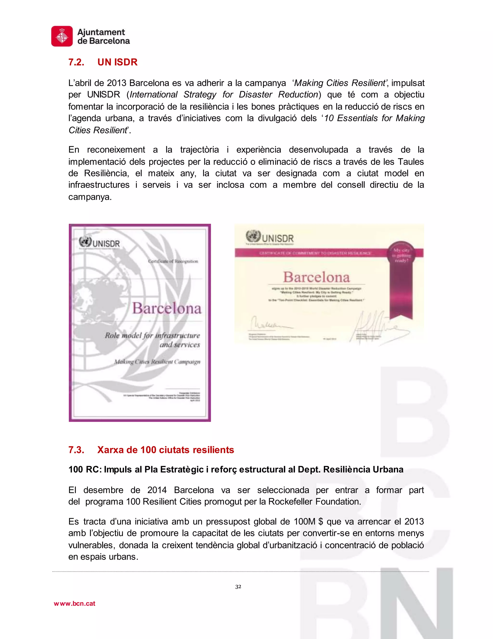 1
º
32
32
www.bcn.cat
7.2. UN ISDR
L’abril de 2013 Barcelona es va adherir a la campanya ‘Making Cities Resilient’, impulsat
per UNISDR (International Strategy for Disaster Reduction) que té com a objectiu
fomentar la incorporació de la resiliència i les bones pràctiques en la reducció de riscs en
l’agenda urbana, a través d’iniciatives com la divulgació dels ‘10 Essentials for Making
Cities Resilient’.
En reconeixement a la trajectòria i experiència desenvolupada a través de la
implementació dels projectes per la reducció o eliminació de riscs a través de les Taules
de Resiliència, el mateix any, la ciutat va ser designada com a ciutat model en
infraestructures i serveis i va ser inclosa com a membre del consell directiu de la
campanya.
7.3. Xarxa de 100 ciutats resilients
100 RC: Impuls al Pla Estratègic i reforç estructural al Dept. Resiliència Urbana
El desembre de 2014 Barcelona va ser seleccionada per entrar a formar part
del programa 100 Resilient Cities promogut per la Rockefeller Foundation.
Es tracta d’una iniciativa amb un pressupost global de 100M $ que va arrencar el 2013
amb l’objectiu de promoure la capacitat de les ciutats per convertir-se en entorns menys
vulnerables, donada la creixent tendència global d’urbanització i concentració de població
en espais urbans.
 